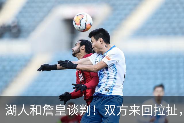 湖人和詹皇谈判！双方来回拉扯，有意14+10顶级中锋，曾要价小里